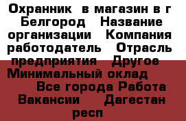 Охранник. в магазин в г. Белгород › Название организации ­ Компания-работодатель › Отрасль предприятия ­ Другое › Минимальный оклад ­ 11 000 - Все города Работа » Вакансии   . Дагестан респ.